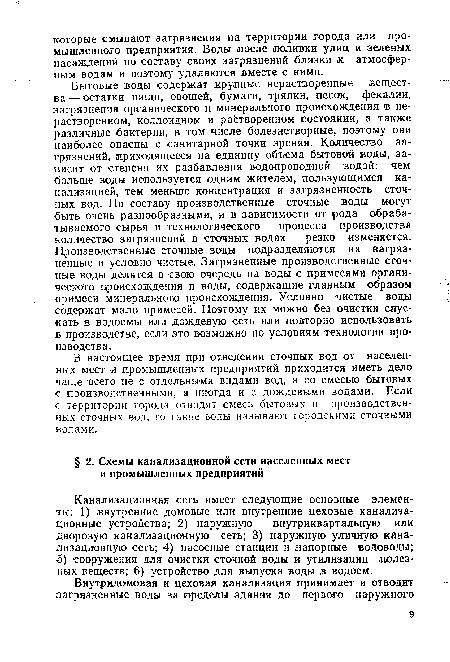 Бытовые воды содержат крупные нерастворенные вещества — остатки пищи, овощей, бумаги, тряпки, песок, фекалии, загрязнения органического и минерального происхождения в не-растворенном, коллоидном и растворенном состоянии, а также различные бактерии, в том числе болезнетворные, поэтому они наиболее опасны с санитарной точки зрения. Количество загрязнений, приходящееся на единицу объема бытовой воды, зависит от степени их разбавления водопроводной водой: чем больше воды используется одним жителем, пользующимся канализацией, тем меньше концентрация и загрязненность сточных вод. По составу производственные сточные воды .могут быть очень разнообразными, и в зависимости от рода обрабатываемого сырья и технологического процесса производства количество загрязнений в сточных водах резко изменяется. Производственные сточные воды подразделяются на загрязненные и условно чистые. Загрязненные производственные сточные воды делятся в свою очередь на воды с примесями органического происхождения и воды, содержащие главным образом примеси минерального происхождения. Условно чистые воды содержат мало примесей. Поэтому их можно без очистки спускать в водоемы или дождевую сеть или повторно использовать в производстве, если это возможно по условиям технологии производства.