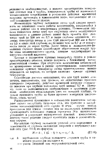 Наименьшую глубину заложения лотка труб следует принимать на основании опыта работы канализации, находящейся в данном районе или в аналогичных условиях. Наименьшая глубина заложения лотка труб при отсутствии опыта эксплуатации канализации в данном районе может быть принята при диаметре труб до 500 мм на 0,3 м выше глубины положения нулевых температур почвы и для труб диаметрам 600 мм и более на 0,5 м выше этой глубины, но не менее чем на 0,7 м от поверхности земли до верха трубы. Запас тепла в хозяйственно-фекальных сточных водах способствует образованию вокруг трубы зоны незамерзающего грунта, которая предотвращает замерзание сточной жидкости.