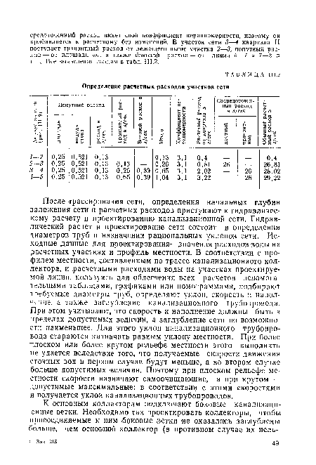 После трассирования сети, определения начальных глубин заложения сети и расчетных расходов приступают к гидравлическому расчету и проектированию канализационной сети. Гидравлический расчет и проектирование сети состоит в определении диаметров труб и назначении рациональных уклонов сети. Исходные данные для проектирования—значения расходов воды на расчетных участках и профиль местности. В соответствии с профилем местности, составленным по трассе канализационного коллектора, и расчетными расходами воды на участках проектируемой линии, пользуясь для облегчения всех расчетов вспомогательными таблицами, графиками или номограммами, подбирают требуемые диаметры труб, определяют уклон, скорость и наполнение. а также заглубление канализационного трубопровода. При этом учитывают, что скорость и наполнение должны быть в пределах допустимых величин, а заглубление сети по возможности наименьшее. Для этого уклон канализационного трубопровода стараются назначать равным уклону местности. При более плоском или более крутом рельефе местности этого выполнить не удается вследствие того, что получаемые скорости движения сточных вод в первом случае будут меньше, а во втором случае больше допустимых величин. Поэтому при плоском рельефе местности скорости назначают самоочищающие, а при крутом — допустимые максимальные; в соответствии с этими скоростями и получается уклон канализационных трубопроводов.