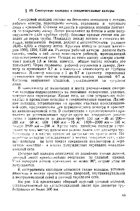 В зависимости от назначения и места расположения смотровые колодцы подразделяются на линейные, поворотные, узловые, контрольные перепадные. Кроме того, на сети устраивают пере-падные и промывные колодцы и соединительные камеры. Линейные колодцы, устраиваемые на прямых участках канализационной сети, предназначены для периодического осмотра и прочистки канализационной сети. В соответствии с существующими правилами их устанавливают друг от друга на следующих расстояниях в зависимости от диаметров труб: 150 мм — 35 м 200— 500 мм — 50 м 600—1400 мм — 75 м; 1400—2000 мм— 150 м свыше 2000 мм — 200 м. Кроме того, линейные колодцы устраивают во всех местах изменения уклона линии или диаметра трубопровода и в местах изменения направления трассы сети. Поворотные колодцы устанавливают в местах поворотов сети, узловые колодцы — во всех точках соединения коллекторов и перепадные колодцы —в местах вынужденных перепадов канализационной сети.