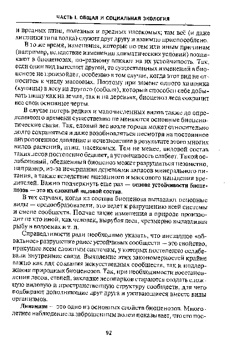 В случае потерь редких и малочисленных видов также до определенного времени существенно не меняются основные биоцено-тические связи. Так, еловый лес возле города может относительно долго сохраняться и даже возобновляться несмотря на постоянное антропогенное давление и исчезновение в результате этого многих видов растений, птиц, насекомых. Тем не менее, видовой состав таких лесов постепенно беднеет, а устойчивость слабеет. Такой ослабленный, обедненный биоценоз может разрушиться незаметно, например, из-за исчерпания деревьями запасов минерального питания, а также вследствие внезапного и массового нападения вредителей. Важно подчеркнуть еще раз — основа устойчивости биоценозов — это их сложный видовой состав.