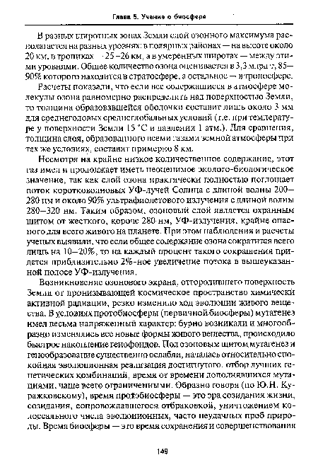 Несмотря на крайне низкое количественное содержание, этот газ имел и продолжает иметь неоценимое эколого-биологическое значение, так как слой озона практически полностью поглощает поток коротковолновых УФ-лучей Солнца с длиной волны 200— 280 нм и около 90% ультрафиолетового излучения с длиной волны 280—320 нм. Таким образом, озоновый слой является охранным щитом от жесткого, короче 280 нм, УФ-излучения, крайне опасного для всего живого на планете. При этом наблюдения и расчеты ученых выявили, что если общее содержание озона сократится всего лишь на 10—20%, то на каждый процент такого сокращения придется приблизительно 2%-ное увеличение потока в вышеуказанной полосе УФ-излучения.