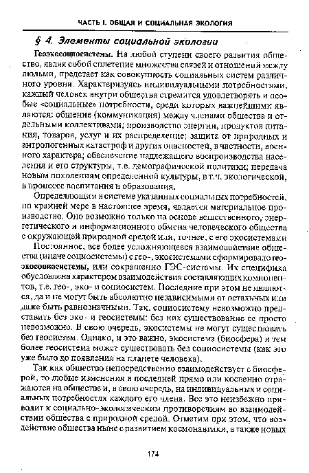 Геоэкосоциосистемы. На любой ступени своего развития общество, являя собой сплетение множества связей и отношений между людьми, предстает как совокупность социальных систем различного уровня. Характеризуясь индивидуальными потребностями, каждый человек внутри общества стремится удовлетворять и особые «социальные» потребности, среди которых важнейшими являются: общение (коммуникация) между членами общества и отдельными коллективами; производство энергии, продуктов питания, товаров, услуг и их распределение; защита от природных и антропогенных катастроф и других опасностей, в частности, военного характера; обеспечение надлежащего воспроизводства населения и его структуры, т.е. демографической политики; передача новым поколениям определенной культуры, в т.ч. экологической, в процессе воспитания и образования.