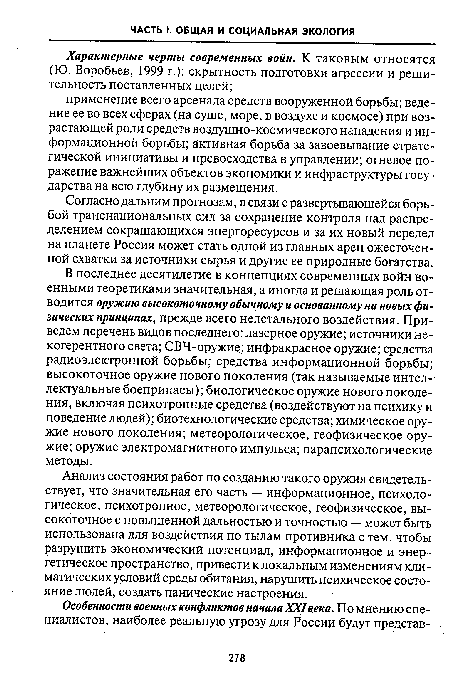 В последнее десятилетие в концепциях современных войн военными теоретиками значительная, а иногда и решающая роль отводится оружию высокоточному обычному и основанному на новых физических принципах, прежде всего нелетального воздействия. Приведем перечень видов последнего: лазерное оружие; источники некогерентного света; СВЧ-оружие; инфракрасное оружие; средства радиоэлектронной борьбы; средства информационной борьбы; высокоточное оружие нового поколения (так называемые интеллектуальные боеприпасы); биологическое оружие нового поколения, включая психотропные средства (воздействуют на психику и поведение людей); биотехнологические средства; химическое оружие нового поколения; метеорологическое, геофизическое оружие; оружие электромагнитного импульса; парапсихологические методы.