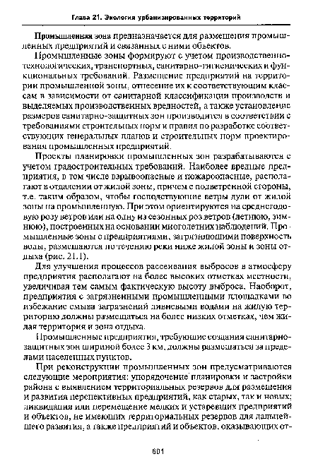 Проекты планировки промышленных зон разрабатываются с учетом градостроительных требований. Наиболее вредные предприятия, в том числе взрывоопасные и пожароопасные, располагают в отдалении от жилой зоны, причем с подветренной стороны, т.е. таким образом, чтобы господствующие ветры дули от жилой зоны на промышленную. При этом ориентируются на среднегодовую розу ветров или на одну из сезонных роз ветров (летнюю, зимнюю), построенных на основании многолетних наблюдений. Промышленные зоны с предприятиями, загрязняющими поверхность воды, размещаются по течению реки ниже жилой зоны и зоны отдыха (рис. 21.1).