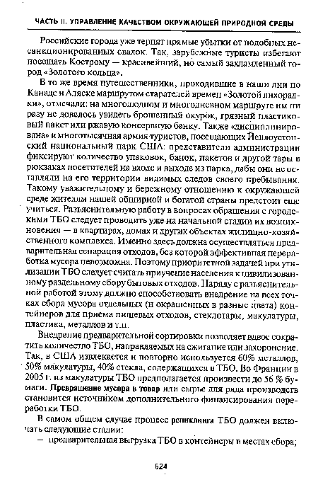 В то же время путешественники, проходившие в наши дни по Канаде и Аляске маршрутом старателей времен «Золотой лихорадки», отмечали: на многолюдном и многодневном маршруте им ни разу не довелось увидеть брошенный окурок, грязный пластиковый пакет или ржавую консервную банку. Также «дисциплинирована» и многотысячная армия-туристов, посещающих Йеллоустон-ский национальный парк США: представители администрации фиксируют количество упаковок, банок, пакетов и другой тары в рюкзаках посетителей на входе и выходе из парка, дабы они не оставляли на его территории видимых следов своего пребывания. Такому уважительному и бережному отношению к окружающей среде жителям нашей обширной и богатой страны предстоит еще учиться. Разъяснительную работу в вопросах обращения с городскими ТБО следует проводить уже-на начальной стадии их возникновения — в квартирах, домах и других объектах жилищно-хозяйственного комплекса. Именно здесь должна осуществляться предварительная сепарация отходов, без которой эффективная переработка мусора невозможна. Поэтому приоритетной задачей при утилизации ТБО следует считать приучение населения к цивилизованному раздельному сбору бытовых отходов. Наряду с разъяснительной работой этому должно способствовать внедрение на всех точках сбора мусора отдельных (и окрашенных в разные цвета) контейнеров для приема пищевых отходов, стеклотары, макулатуры, пластика, металлов и т.п.