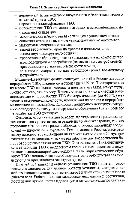 Отметим, что ликвидация отходов, прежде всего городских, путем сжигания существенно ограничена во многих странах, так как подобная технология грозит выбросами высокотоксичных соединений — диоксинов и фуранов. Тем не менее в России, несмотря на эту опасность, запланировано строительство около 20 мусоросжигательных заводов, хотя уже разработаны две экологически более совершенные технологии ТБО. Они основаны: 1) на сортировке и сепарации ТБО с выделением горючих компонентов и получением высококалорийного топлива; 2) на пиролитической обработке ТБО с использованием образующегося горючего газа для последующего производства электроэнергии.