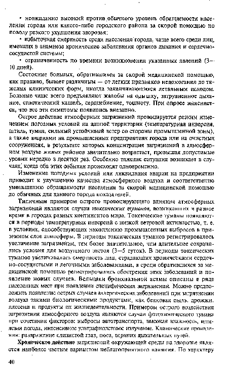 Типичным примером острого провоцирующего влияния атмосферных загрязнений являются случаи токсических туманов, возникавших в разное время в городах разных континентов мира. Токсические туманы появляются в периоды температурных инверсий с низкой ветровой активностью, т. е. в условиях, способствующих накоплению промышленных выбросов в приземном слое атмосферы. В периоды токсических туманов регистрировалось увеличение загрязнения, тем более значительное, чем длительнее сохранялись условия для воздушного застоя (3—5 суток). В периоды токсических туманов увеличивалась смертность лиц, страдающих хроническими сердечно-сосудистыми и легочными заболеваниями, а среди обратившихся за медицинской помощью регистрировались обострения этих заболеваний и появление новых случаев. Вспышки бронхиальной астмы описаны в ряде населенных мест при появлении специфических загрязнений. Можно предположить появление острых случаев аллергических заболеваний при загрязнении воздуха такими биологическими продуктами, как белковая пыль, дрожжи, плесени и продукты их жизнедеятельности. Примером острого воздействия загрязнения атмосферного воздуха являются случаи фотохимического тумана при сочетании факторов: выбросы автотранспорта, высокая влажность, штилевая погода, интенсивное ультрафиолетовое излучение. Клинические проявления: раздражение слизистой глаз, носа, верхних дыхательных путей.