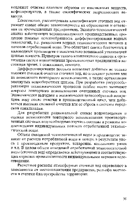 Естественно, рассмотренная классификация сточных вод отражает самые общие закономерности их образования и отведения на промышленных предприятиях. Эколого-технологический анализ действующих водоиспользующих производственных процессов показал целесообразность дифференцирования водных технологий, т.е. разделения водных технологических потоков и потоков отработанной воды. Это облегчает синтез бессточных и маловодных производств с максимально возможной утилизацией ценных веществ. Примеров такого комплексного подхода к организации систем водоотведения промышленных предприятий в настоящее время, к сожалению, немного.