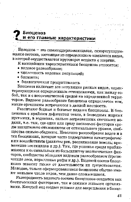 Различают бедные и богатые видами биоценозы. В биоценозах с крайним дефицитом тепла, в безводных жарких пустынях, в водоемах, сильно загрязненных сточными водами, т.е. там, где один или сразу несколько факторов среды значительно отклоняются от оптимального уровня, сообщества сильно обеднены. Невелико разнообразие видов и в тех биоценозах, которые часто подвергаются катастрофическим воздействиям (разливы рек, распахивание земель, применение пестицидов и др.). Там, где условия среды приближаются к оптимальным по большинству экологических факторов, сообщества обладают видовым разнообразием (тропические леса, коралловые рифы и др.). Видовой состав биоценозов зависит также от длительности их существования. Молодые, только сформировавшиеся биоценозы обычно имеют меньшее число видов, чем давно сложившиеся.