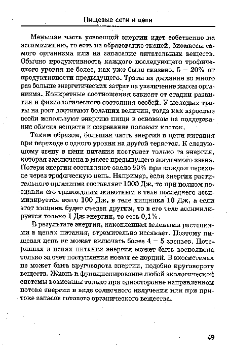 Меньшая часть усвоенной энергии идет собственно на ассимиляцию, то есть на образование тканей, биомассы самого организма или на запасание питательных веществ. Обычно продуктивность каждого последующего трофического уровня не более, как уже было сказано, 5 - 20% от продуктивности предыдущего. Траты на дыхание во много раз больше энергетических затрат на увеличение массы организма. Конкретные соотношения зависят от стадии развития и физиологического состояния особей. У молодых траты на рост достигают больших величин, тогда как взрослые особи используют энергию пищи в основном на поддержание обмена веществ и созревание половых клеток.