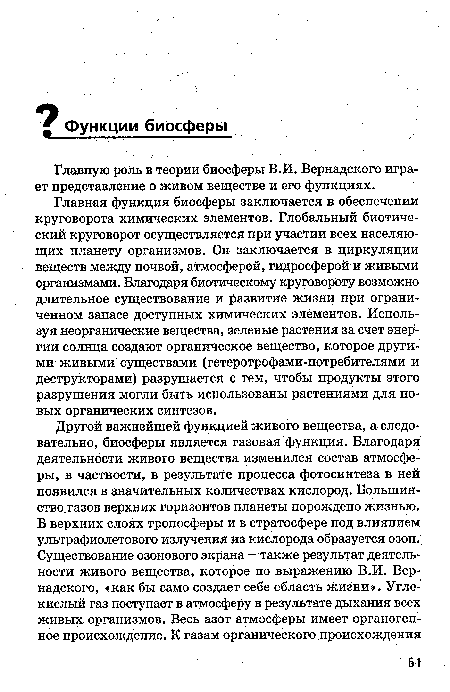 Главная функция биосферы заключается в обеспечении круговорота химических элементов. Глобальный биотический круговорот осуществляется при участии всех населяющих планету организмов. Он заключается в циркуляции веществ между почвой, атмосферой, гидросферой и живымй организмами. Благодаря биотическому круговороту возможно длительное существование и развитие жизни при ограниченном запасе доступных химических элементов. Используя неорганические вещества, зеленые растения за счет энергии солнца создают органическое вещество, которое другими живыми существами (гетеротрофами-потребителями и деструкторами) разрушается с тем, чтобы продукты этого разрушения могли быть использованы растениями для новых органических синтезов.