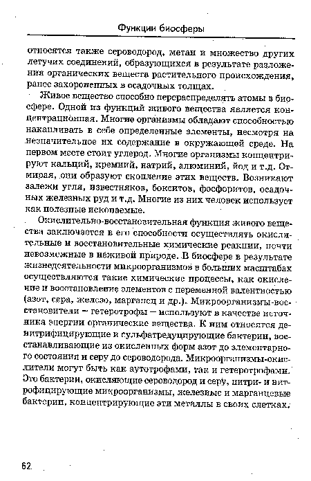 Окислительно-восстановительная функция живого вещества заключается в его способности осуществлять окислительные и восстановительные химические реакции, почти невозможные в неживой природе. В биосфере в результате жизнедеятельности микроорганизмов в больших масштабах осуществляются такие химические процессы, как окисление и восстановление элементов с переменной валентностью (азот, сера, железо, марганец и др.). Микроорганизмы-вос-становители — гетеротрофы — используют в качестве источника энергии органические вещества. К ним относятся денитрифицирующие и сульфатредуцирующие бактерии, восстанавливающие из окисленных форм азот до элементарного состояния и серу до сероводорода. Микроорганизмы-окислители могут быть как аутотрофами, так и гетеротрофами. Это бактерии, окисляющие сероводород и серу, нитри- и нит-рофицирующие микроорганизмы, железные и марганцевые бактерии, концентрирующие эти металлы в своих слетках.