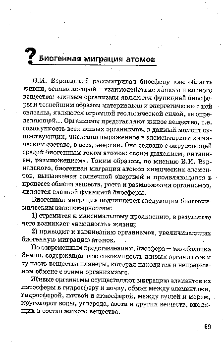 В.И. Вернадский рассматривал биосферу как область жизни, основа которой — взаимодействие живого и косного вещества: «живые организмы являются функцией биосферы и теснейшим образом материально и энергетически с ней связаны, являются огромной геологической силой, ее определяющей... Организмы представляют живое вещество, т.е. совокупность всех живых организмов, в данный момент существующих, численно выраженное в элементарном химическом составе, в весе, энергии. Оно связано с окружающей средой биогенным током атомов: своим дыханием, питанием, размножением». Таким образом, по мнению В.И. Вернадского, биогенная миграция атомов химических элементов, вызываемая солнечной энергией и проявляющаяся в процессе обмена веществ, роста и размножения организмов, является главной функцией биосферы.