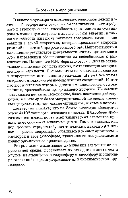 В основе круговорота химических элементов лежит наличие в биосфере двух основных типов питания — аутотроф-ного и гетеротрофного, способность организмов аккумулировать солнечную энергию в другие формы энергии, а также способность живых организмов совершать химические реакции с такой скоростью, которая превышает скорость реакций в Неживой природе во много раз. Непрерывность и накопление результатов деятельности живых организмов в этом направлении обеспечивается их способностью к размножению. По мнению В.И. Вернадского, « ...жизнь захватывает значительную часть атомов, составляющих материю земной поверхности, Под влиянием ее эти атомы находятся в непрерывном Интенсивном движении. Из них все время создаются миллионы разнообразнейших соединений. И этот процесс длится без перерыва десятки миллионов лет, от древнейших, археозойских эр, до нашего времени. На земной поверхности нет химической силы, более постоянно действующей, а поэтому и более могущественной по своим конечным результатам, чем живые организмы, взятые в целом».