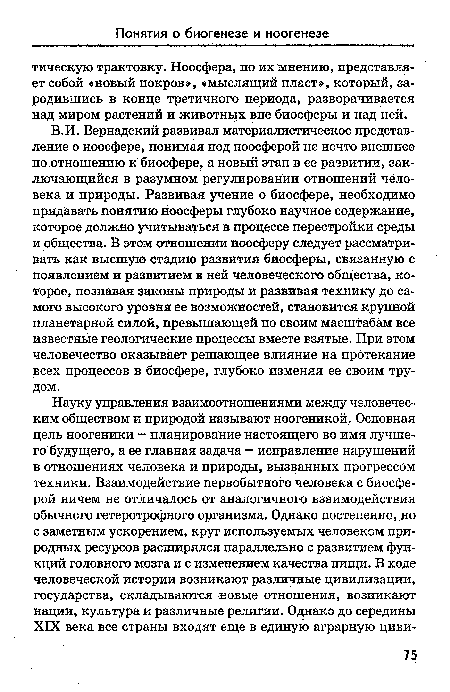 В.И. Вернадский развивал материалистическое представление о ноосфере, понимая под ноосферой не нечто внешнее по отношению к биосфере, а новый этап в ее развитии, заключающийся в разумном регулировании отношений человека и природы. Развивая учение о биосфере, необходимо придавать понятию ноосферы глубоко научное содержание, которое должно учитываться в процессе перестройки среды и общества. В этом отношении ноосферу следует рассматривать как высшую стадию развития биосферы, связанную с появлением и развитием в ней человеческого общества, которое, познавая законы природы и развивая технику до самого высокого уровня ее возможностей, становится крупной планетарной силой, превышающей по своим масштабам все известные геологические процессы вместе взятые. При этом человечество оказывает решающее влияние на протекание всех процессов в биосфере, глубоко изменяя ее своим трудом.