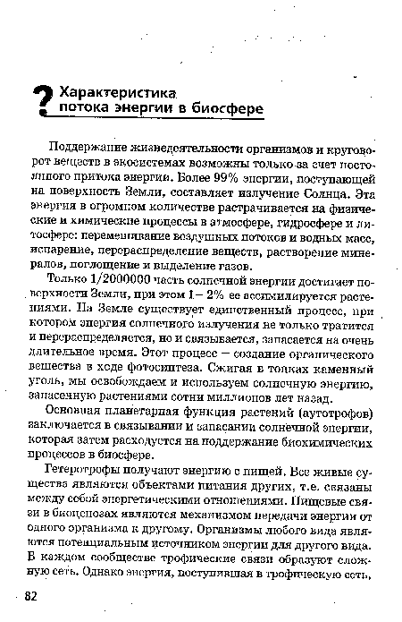 Поддержание жизнедеятельности организмов и круговорот веществ в экосистемах возможны только за счет постоянного притока энергии. Более 99% энергии, поступающей на поверхность Земли, составляет излучение Солнца. Эта энергия в огромном количестве растрачивается на физические и химические процессы в атмосфере, гидросфере и литосфере: перемешивание воздушных потоков и водных масс, испарение, перераспределение веществ, растворение минералов, поглощение и выделение газов.