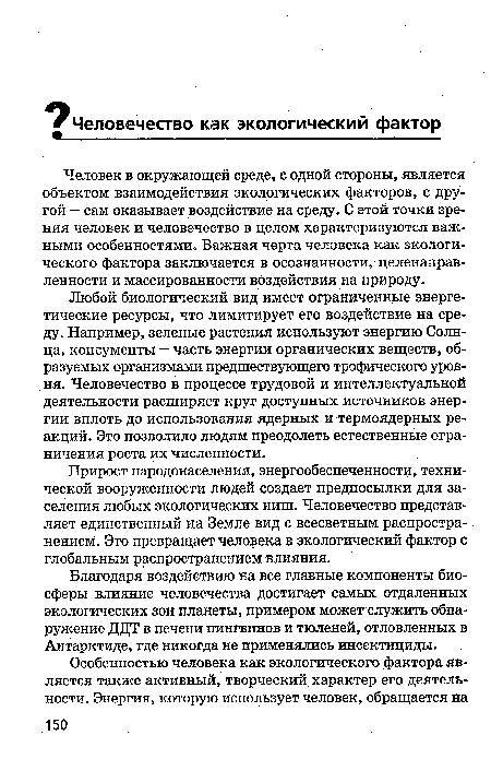 Человек в окружающей среде, с одной стороны, является объектом взаимодействия экологических факторов, с другой - сам оказывает воздействие на среду. С этой точки зрения человек и человечество в целом характеризуются важными особенностями. Важная черта человека как экологического фактора заключается в осознанности, целенаправленности и массированности воздействия на природу.