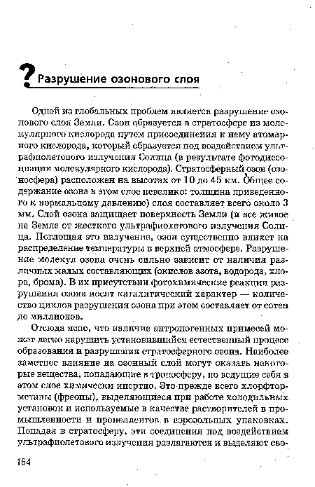 Одной из глобальных проблем является разрушение озонового слоя Земли. Озон образуется в стратосфере из молекулярного кислорода путем присоединения к нему атомарного кислорода, который образуется под воздействием ультрафиолетового излучения Солнца (в результате фотодиссоциации молекулярного кислорода). Стратосферный озон (озо-носфера) расположен на высотах от 10 до 45 км. Общее содержание озона в этом слое невелико: толщина приведенного к нормальному давлению) слоя составляет всего около 3 мм. Слой озона защищает поверхность Земли (и все живое на Земле от жесткого ультрафиолетового излучения Солнца. Поглощая это излучение, озон существенно влияет на распределение температуры в верхней атмосфере. Разрушение молекул озона очень сильно зависит от наличия различных малых составляющих (окислов азота, водорода, хлора, брома). В их присутствии фотохимические реакции разрушения озона носят каталитический характер — количество циклов разрушения озона при этом составляет от сотен до миллионов.