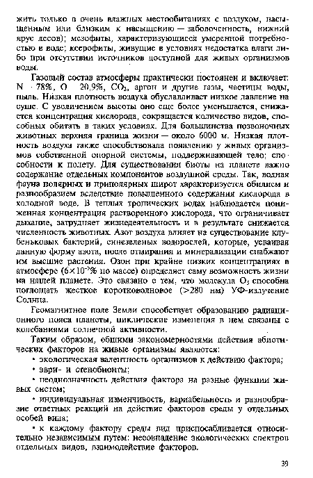 Газовый состав атмосферы практически постоянен и включает: N — 78%, О — 20,9%, СОг, аргон и другие газы, частицы воды, пыль. Низкая плотность воздуха обуславливает низкое давление на суше. С увеличением высоты оно еще более уменьшается, снижается концентрация кислорода, сокращается количество видов, способных обитать в таких условиях. Для большинства позвоночных животных верхняя граница жизни — около 6000 м. Низкая плотность воздуха также способствовала появлению у живых организмов собственной опорной системы, поддерживающей тело; способности к полету. Для существования биоты на планете важно содержание отдельных компонентов воздушной среды. Так, водная фауна полярных и приполярных широт характеризуется обилием и разнообразием вследствие повышенного содержания кислорода в холодной воде. В теплых тропических водах наблюдается пониженная концентрация растворенного кислорода, что ограничивает дыхание, затрудняет жизнедеятельность и в результате снижается численность животных. Азот воздуха влияет на существование клубеньковых бактерий, синезеленых водорослей, которые, усваивая данную форму азота, после отмирания и минерализации снабжают им высшие растения. Озон при крайне низких концентрациях в атмосфере (6х10 5% по массе) определяет саму возможность жизни на нашей планете. Это связано с тем, что молекула Оз способна поглощать жесткое коротковолновое (>280 нм) УФ-излучение Солнца.