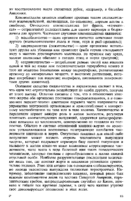 Основное сходство хищничества и паразитизма состоит в том, что один вид отрицательно воздействует на особи другого, получая от этого выгоду. Отличия связаны с тем, что в отношениях хищ-ник-жертва оба организма постоянно совершенствуются, а в отношениях паразит-хозяин адаптации паразита часто направлены на упрощение внутренней организации и приспособление к конкретному местообитанию на теле или в теле хозяина. Хищничество и паразитизм играют важную роль в жизни экосистем, регулируя плотность соответствующих популяций, сдерживая катастрофические вспышки из численности, одновременно не Подавляя их полностью. Обычно в системе отношений хищник-жертва со временем устанавливаются постоянные незатухающие колебания численности хищников и жертв. Отсутствие хищника для какой-либо популяции может вызвать «взрыв» численности популяции «жертв», который подрывает кормовую базу данной популяции и вызывает к жизни какие-то иные механизмы корректировки численности, чаще всего в виде болезней или таких поведенческих механизмов, которые связаны с пренебрежением к жизни каждой отдельной особи. Наиболее разрушительные последствия возникают лишь там, где контакт жертв и хищников установлен сравнительно недавно. Рано или поздно эти отношения стабилизируются, но иногда экосистема вынуждена полностью перестроиться. Например, заболевание американского каштана, который ранее был важным компонентом лесов на востоке Северной Америки, паразитическим грибом, интродуцированным случайно из Китая, привело к гибели все крупные деревья, в силу чего каштан утратил свое доминирующее положение в этих лесах.