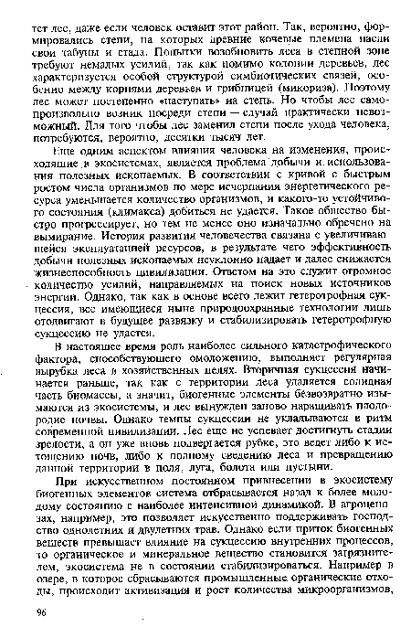 В настоящее время роль наиболее сильного катастрофического фактора, способствующего омоложению, выполняет регулярная вырубка леса в хозяйственных целях. Вторичная сукцессия начинается раньше, так как с территории леса удаляется солидная часть биомассы, а значит, биогенные элементы безвозвратно изымаются из экосистемы, и лес вынужден заново наращивать плодородие почвы. Однако темпы сукцессии не укладываются в ритм современной цивилизации. Лес еще не успевает достигнуть стадии зрелости, а он уже вновь подвергается рубке, это ведет либо к истощению почв, либо к полному сведению леса и превращению данной территории в поля, луга, болота или пустыни.