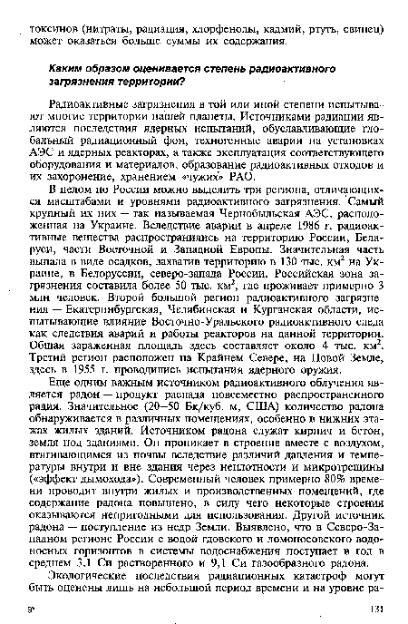 Еще одним важным источником радиоактивного облучения является радон — продукт распада повсеместно распространенного радия. Значительное (20-50 Бк/куб. м, США) количество радона обнаруживается в различных помещениях, особенно в нижних этажах жилых зданий. Источником радона служат кирпич и бетон, земля под зданиями. Он проникает в строение вместе с воздухом, втягивающимся из почвы вследствие различий давления и температуры внутри и вне здания через неплотности и микротрещины («эффект дымохода»). Современный человек примерно 80% времени проводит внутри жилых и производственных помещений, где содержание радона повышено, в силу чего некоторые строения оказываются непригодными для использования. Другой источник радона — поступление из недр Земли. Выявлено, что в Северо-Западном регионе России с водой гдовского и ломоносовского водоносных горизонтов в системы водоснабжения поступает в год в среднем 3,1 Си растворенного и 9,1 Си газообразного радона.