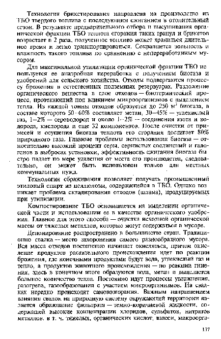 Для максимальной утилизации органической фракции ТБО используется ее анаэробная переработка с получением биогаза и удобрений для сельского хозяйства. Отходы подвергаются процессу брожения в естественных подземных резервуарах. Разложение органического вещества в слое отходов — биотермический процесс, протекающий под влиянием микроорганизмов с выделением тепла. Из каждой тонны отходов образуется до 250 м3 биогаза, в составе которого 50—60% составляет метан, 30—45% — углекислый газ, 1—2% — сероводород и около 1-2% — соединения азота и водорода, кислорода и еще 32 компонентов. После очистки от примесей и осушения биогаза теплота его сгорания достигает 80% природного газа. Главные проблемы использования биогаза — относительно высокий процент серы, сернистых соединений и галогенов в выбросах установки, эффективность сжигания биогаза быстро падает по мере удаления от места его производства, следовательно, он может быть использован только для местных коммунальных нужд.