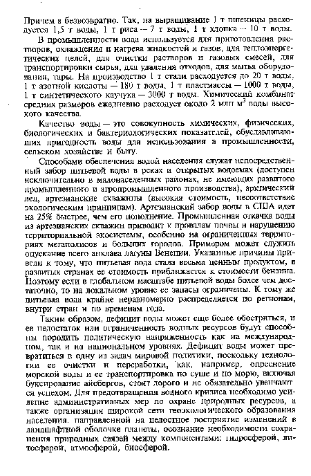 Способами обеспечения водой населения служат непосредственный забор питьевой воды в реках и открытых водоемах (доступен исключительно в малонаселенных районах, не имеющих развитого промышленного и агропромышленного производства), арктический лед, артезианские скважины (высокая стоимость, несоответствие экологическим принципам). Артезианский забор воды в США идет на 25% быстрее, чем его пополнение. Промышленная откачка воды из артезианских скважин приводит к провалам почвы и нарушению территориальной экосистемы, особенно на ограниченных территориях мегаполисов и больших городов. Примером может служить опускание всего анклава лагуны Венеции. Указанные причины привели к тому, что питьевая вода стала весьма ценным продуктом, в развитых странах ее стоимость приближается к стоимости бензина. Поэтому если в глобальном масштабе питьевой воды более чем достаточно, то на локальном уровне ее запасы ограничены. К тому же питьевая вода крайне неравномерно распределяется по регионам, внутри стран и по временам года.