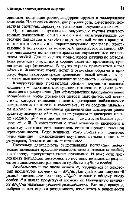 Количественным показателем оценки популяции является плотность — численность популяции, отнесенная к единице занимаемого пространства. Для характеристики пространственного распределения особей применяют методы математической статистики, которые позволяют оценить дисперсию наблюдаемого распределения плотности и сопоставить ее со средним значением плотности. При случайном распределении дисперсия равна среднему значению: ст2 = т, при регулярном — дисперсия меньше среднего: ст2 < т и при пятнистом — дисперсия больше среднего: а2 > т. В соответствии с этим отношение дисперсии к среднему значению есть показатель степени пространственной агрегированности. Если величина этого показателя примерно равна единице — распределение случайное; меньше единицы — регулярное; больше единицы — пятнистое.