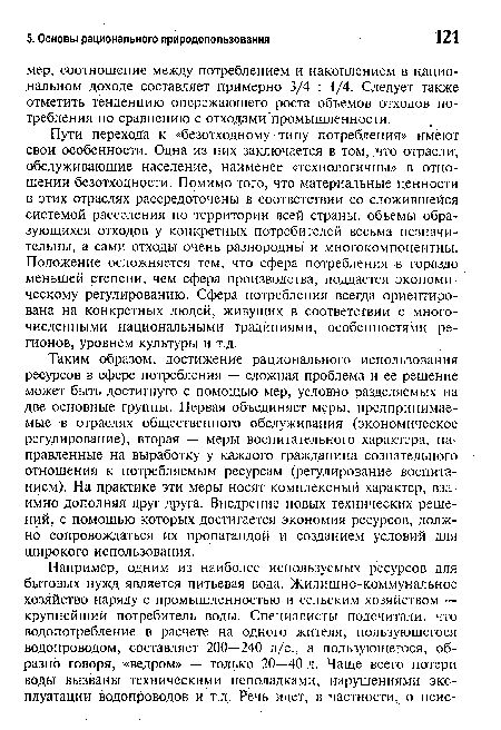 Таким образом, достижение рационального использования ресурсов в сфере потребления — сложная проблема и ее решение может быть достигнуто с помощью мер, условно разделяемых на две основные группы. Первая объединяет меры, предпринимаемые в отраслях общественного обслуживания (экономическое регулирование), вторая — меры воспитательного характера, направленные на выработку у каждого гражданина сознательного отношения к потребляемым ресурсам (регулирование воспитанием). На практике эти меры носят комплексный характер, взаимно дополняя друг друга. Внедрение новых технических решений, с помощью которых достигается экономия ресурсов, должно сопровождаться их пропагандой и созданием условий для широкого использования.