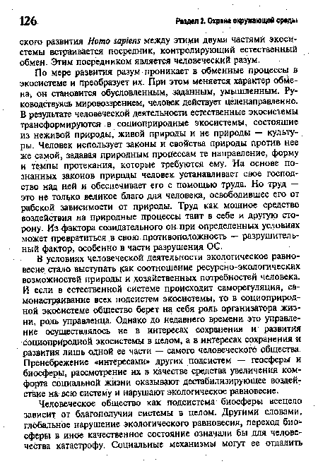 По мере развития разум проникает в обменные процессы в экосистеме и преобразует их. При этом меняется характер обмена, он становится обусловленным, заданным, умышленным. Руководствуясь мировоззрением, человек действует целенаправленно. В результате человеческой деятельности естественные экосистемы трансформируются в социоприродные экосистемы, состоящие из неживой природы, живой природы и не природы — культуры. Человек использует законы и свойства природы против нее же самой, задавая природным процессам те направление, форму и темпы протекания, которые требуются ему. На основе познанных законов природы человек устанавливает свое господство над ней и обеспечивает его с помощью труда. Но труд — это не только великое благо для человека, освободившее его от рабской зависимости от природы. Труд как мощное средство воздействия на природные процессы таит в себе и другую сторону. Из фактора созидательного он при определенных условиях может превратиться в свою противоположность — разрушительный фактор, особенно в части разрушения ОС.