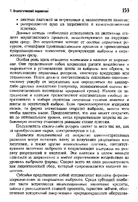 Особая роль здесь отводится платежам и налогам за загрязнение. Они представляют собой косвенные рычаги воздействия и выражаются в установлении платы за выбросы или сбросы, за использование первичных ресурсов, конечную продукцию или технологию. Плата должна соответствовать социально-экономическому ущербу от загрязнения или определяться по какому-либо другому показателю (например, экономической оценке ассимиляционного потенциала природной среды). Налоги на загрязнение и платежи предоставляют максимальную свободу загрязнителю в выборе стратегии сочетания степени очистки и платы за остаточный выброс. Если природоохранные издержки низки, то фирма значительно сократит выбросы, вместо того чтобы платить налог. Предполагается, что она может сократить их до оптимального уровня, когда прирастающие затраты на добавочную очистку становятся равными ставке платежа.