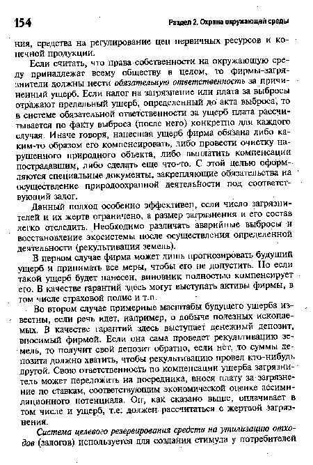 Если считать, что права собственности на окружающую среду принадлежат всему обществу в целом, то фирмы-загрязнители должны нести обязательную ответственность за причиненный ущерб. Если налог на загрязнение или плата за выбросы отражают предельный ущерб, определенный до акта выброса, то в системе обязательной ответственности за ущерб плата рассчитывается по факту выброса (после него) конкретно для каждого случая. Иначе говоря, нанесшая ущерб фирма обязана либо каким-то образом его компенсировать, либо провести очистку нарушенного природного объекта, либо выплатить компенсации пострадавшим, либо сделать еще что-то. С этой целью оформляются специальные документы, закрепляющие обязательства на осуществление природоохранной деятельности под соответствующий залог.