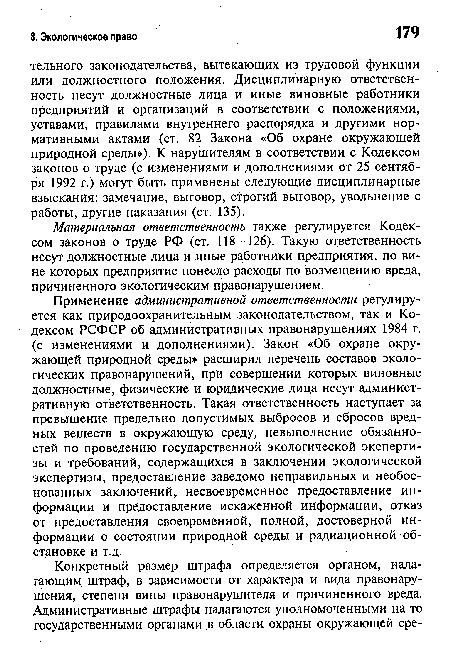 Применение административной ответственности регулируется как природоохранительным законодательством, так и Кодексом РСФСР об административных правонарушениях 1984 г. (с изменениями и дополнениями). Закон «Об охране окружающей природной среды» расширил перечень составов экологических правонарушений, при совершении которых виновные должностные, физические и юридические лица несут административную ответственность. Такая ответственность наступает за превышение предельно допустимых выбросов и сбросов вредных веществ в окружающую среду, невыполнение обязанностей по проведению государственной экологической экспертизы и требований, содержащихся в заключении экологической экспертизы, предоставление заведомо неправильных и необоснованных заключений, несвоевременное предоставление информации и предоставление искаженной информации, отказ от предоставления своевременной, полной, достоверной информации о состоянии природной среды и радиационной обстановке и т.д.