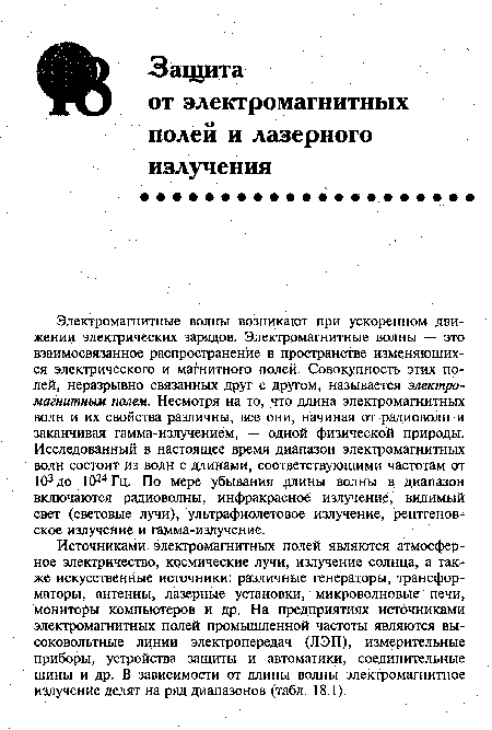 Источниками электромагнитных полей являются атмосферное электричество, космические лучи, излучение солнца, а также искусственные источники: различные генераторы, трансформаторы, антенны, лазерные установки, микроволновые печи, мониторы компьютеров и др. На предприятиях источниками электромагнитных полей промышленной частоты являются высоковольтные линии электропередач (ЛЭП), измерительные приборы, устройства защиты и автоматики, соединительные шины и др. В зависимости от длины волны электромагнитное излучение делят на ряд диапазонов (табл. 18.1).