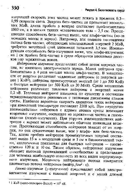 Нейтронное излучение представляет собой поток ядерных частиц, не имеющих электрического заряда. Масса нейтрона приблизительно в 4 раза меньше массы альфа-частиц. В зависимости от энергии различают медленные нейтроны (с энергией менее 1 КэВ1), нейтроны промежуточных энергий (от 1 до 500 КэВ) и быстрые нейтроны (от 500 КэВ до 20 МэВ). Среди медленных нейтронов различают тепловые нейтроны с энергией менее 0,2 эВ. Тепловые нейтроны находятся по существу в состоянии термодинамического равновесия с тепловым движением атомов среды. Наиболее вероятная скорость движения таких нейтронов при комнатной температуре составляет 2200 м/с. При неупругом взаимодействии нейтронов с ядрами атомов среды возникает вторичное излучение, состоящее из заряженных частиц и гамма-квантов (гамма-излучение). При упругих взаимодействиях нейтронов с ядрами может наблюдаться обычная ионизация вещества. Проникающая способность нейтронов зависит от их энергии, но она существенно выше, чем у альфа- или бета-частиц. Так, длина пробега нейтронов промежуточных энергий составляет около 15 м в воздушной среде и 3 см в биологической ткани, аналогичные показатели для быстрых нейтронов — соотве-ственно 120 м и 10 см. Таким образом, нейтронное излучение обладает высокой проникающей способностью и представляет для человека наибольшую опасность из всех видов корпускулярного излучения. Мощность нейтронного потока измеряется плотностью потока нейтронов (нейтр./см2 • с).