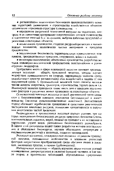 Центральное место в сфере инженерной экологии занимает промышленная экология — область прикладной экологии, которая изучает воздействия промышленности на природу, окружающую человека среду, разрабатывает средства регламентации этих воздействий и защиты от них окружающей среды. С промышленной экологией тесно связаны экологические аспекты энергетики, транспорта, строительства, горного дела и т.п. Инженерной экологии приходится также иметь дело с влиянием экологических факторов и различных живых организмов на инженерные объекты.