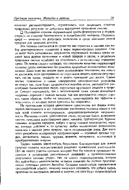 Эти подходы соотносятся по существу как стратегия и тактика, как выбор долговременного поведения и меры первоочередных решений. Они не могут быть разъединены: загрязнение окружающей человека среды наносит вред другим организмам и живой природе в целом, а деградация природных систем ослабляет их способность к естественному очищению среды. Но всегда следует понимать, что сохранить качество окружающей человека среды невозможно без участия природных экологических механизмов. Даже если мы освоим мало загрязняющие технологии, мы ничего не достигнем, если одновременно не перестанем мешать природе регулировать состав среды, очищать ее и делать пригодной для жизни. Самые чистые технологии и самые совершенные средозащитные устройства не спасут нас, если будет продолжаться вырубка лесов, уменьшаться разнообразие биологических видов, нарушаться круговорот веществ в природе. Следует подчеркнуть, что с экологической точки зрения концепция «охраны» порочна с самого начала, так как деятельность следует строить таким образом, чтобы не допускать, предотвращать все эффекты и результаты, от которых потом пришлось бы «охранять».