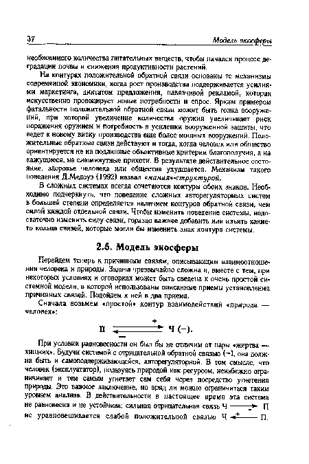 На контурах положительной обратной связи основаны те механизмы современной экономики, когда рост производства поддерживается усилиями маркетинга, диктатом предложения, навязчивой рекламой, которая искусственно провоцирует новые потребности и спрос. Ярким примером фатальности положительной обратной связи может быть гонка вооружений, при которой увеличение количества оружия увеличивает риск поражения оружием и потребность в усилении вооруженной защиты, что ведет к новому витку производства еще более мощных вооружений. Положительные обратные связи действуют и тогда, когда человек или общество ориентируется не на подлинные объективные критерии благополучия, а на кажущиеся, на сиюминутные прихоти. В результате действительное состояние, здоровье человека или общества ухудшается. Механизм такого поведения Д.Медоуз (1992) назвал «мания -структурой.