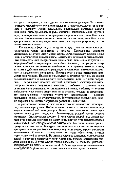 Конкуренция (-,-) является одним из двух главных механизмов регулирования числа организмов в природе. Двустороннее взаимное угнетающее действие имеет место всегда, когда совпадают экологические ниши и ограниченна емкость среды. Совпадение ниш может быть абсолютным, когда речь идет об организмах одного вида, даже одной популяции, о внутривидовой конкуренции. Выше было показано, что при росте популяции, когда ее численность приближается к пределу емкости среды, вступает в действие механизм регуляции численности: смертность возрастает, а плодовитость снижается. Пространство и пища становятся предметом конкуренции. Их дефицит выступает в качестве причины снижения жизнеспособности и плодовитости значительной части или всей популяции. В загущенных посевах растений происходит «самоизреживание». В перенаселенных популяциях животных, особенно у грызунов, если не может быть реализован оптимизационный поиск, к общему угнетению добавляется увеличение смертности из-за стресса, повышение агрессивности, возникновение «иерархии угнетения , каннибализм — крайние проявления борьбы за существование. Внутривидовая конкуренция хорошо выражена во многих популяциях растений и животных.