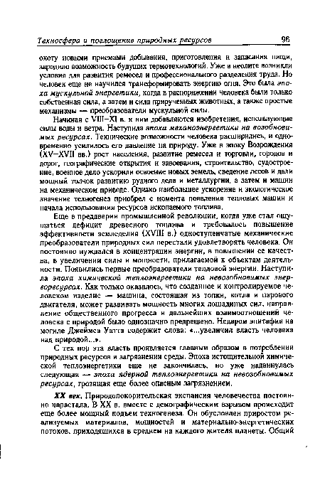 Еще в преддверии промышленной революции, когда уже стал ощущаться дефицит древесного топлива и требовалось повышение эффективности земледелия (XVIII в.) одноступенчатые механические преобразователи природных сил перестали удовлетворять человека. Он постоянно нуждался в концентрации энергии, в повышении ее качества, в увеличении силы и мощности, прилагаемой к объектам деятельности. Появились первые преобразователи тепловой энергии. Наступила эпоха химической теплоэнергетики на невозобновимых энергоресурсах. Как только оказалось, что созданное и контролируемое человеком изделие — машина, состоящая из топки, котла и парового двигателя, может развивать мощность многих лошадиных сил, направление общественного прогресса и дальнейших взаимоотношений человека с природой было однозначно предрешено. Недаром эпитафия на могиле Джеймса Уатта содержит слова: «...увеличил власть человека над природой...».