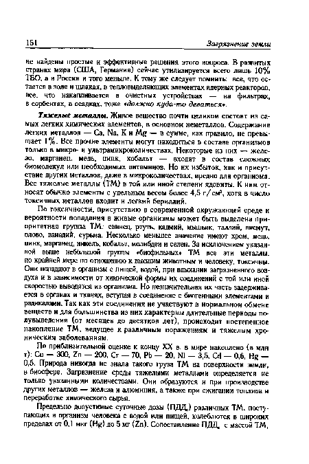 Тяжелые металлы. Живое вещество почти целиком состоит из самых легких химических элементов, в основном неметаллов. Содержание легких металлов — Са, №, К и — в сумме, как правило, не превышает 1%. Все прочие элементы могут находиться в составе организмов только в микро- и ультрамикроколичествах. Некоторые из них — железо, марганец, медь, цинк, кобальт — входят в состав сложных биомолекул или необходимых витаминов. Но их избыток, как и присутствие других металлов, даже в микроколичествах, вредно для организма. Все тяжелые металлы (ТМ) в той или иной степени ядовиты. К ним относят обычно элементы с удельным весом более 4,5 г/см3, хотя в число токсичных металлов входит и легкий бериллий.