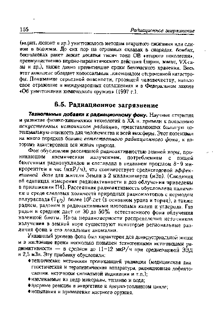 Фон обусловлен рассеянной радиоактивностью земной коры, проникающим космическим излучением, потреблением с пищей биогенных радионуклидов и составлял в недавнем прошлом 8-9 микрорентген в час (мкР/ч), что соответствует среднегодовой эффективной дозе для жителя Земли в 2 миллизиверта (мЗв). (Сведения об единицах измерения радиоактивности и доз облучения приведены в приложении П4). Рассеянная радиоактивность обусловлена наличием в среде следовых количеств природных радиоизотопов с периодом полураспада (Т1/2) более 105 лет (в основном урана и тория), а также радием, радоном и радиоактивными изотопами калия и углерода. Газ радон в среднем дает от 30 до 50% естественного фона облучения наземной биоты. Из-за неравномерности распределения источников излучения в земной коре существуют некоторые региональные различия фона и его локальные аномалии.
