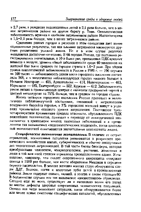 Сравнение разных городов и регионов в этом отношении дает менее определенные результаты, так как влияние загрязнения маскируется другими различиями условий жизни. Но и в этом случае различия выявляются достаточно отчетливо. В 66 городах России, где постоянно регистрировались значительные, в 10 и более раз, превышения ПДК вредных веществ в воздухе, уровень общей заболеваемости среди 40 миллионов их жителей был выше среднего по городам страны в 1,6-2 раза. При общем уровне онкологической заболеваемости в России в 1989 г. — 196 случаев на 100 тысяч — заболеваемость раком всего городского населения составляла 268, а в экологически неблагополучных городах намного больше: в Нижнем Новгороде — 405, Архангельске — 414, Новочеркасске — 463, Норильске — 485, Екатеринбурге — 502, Кургане — 612. Заболеваемость раком легких в промышленных центрах с наличием предприятий черной и цветной металлургии на 75% больше, чем в среднем по городам страны.