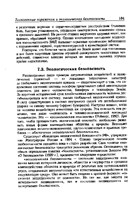 Рассмотренные выше примеры антропогенных воздействий и экологических поражений — от локальных техногенных катастроф до глобального экологического кризиса — свидетельствует о том, что современное состояние системы экосферы представляет собой значительную опасность для всего человечества, биосферы и техносферы Земли. За короткий исторический срок хозяйственная деятельность человека дестабилизировала всю систему, вызвав глобальный экологический кризис. В силу существующих в системе внутренних связей эта дестабилизация ударяет по самому человеку (эффект бумеранга). Наступил момент, когда на человека воздействует измененная им природа. Эта опасность тем реальнее, чем выше численность и технико-экономический потенциал человечества. Это — «экологическая опасность (Реймерс, 1992). Для того, чтобы противостоять экологической опасности, необходимо развивать новые формы взаимодействия общества и природы. Возникает комплексная эколого-экономическая, научно-техническая и правовая проблема — обеспечение экологической безопасности.