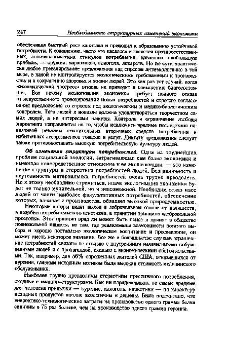 Об изменении структуры потребностей. Одна из труднейших проблем социальной экологии, затрагивающая сам базис экономики и имеющая непосредственное отношение к ее экологизации, — это изменение структуры и стереотипа потребностей людей. Безграничность и неутолимость материальных потребностей очень трудно преодолеть. Но к этому необходимо стремиться, иначе экологизация экономики будет не только мучительной, но и невозможной. Необходим отказ масс людей от части наиболее факультативных потребностей, обеспечение которых, начиная с производства, обладает высокой природоемкостью.