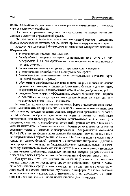 Успехи биотехнологии и получение новых форм микроорганизмов позволяют рассчитывать на применение их в целях экологической защиты: для нейтрализации твердых опасных отходов, разрушения ароматических соединений газовых выбросов, для очистки воды и почвы от нефтяного загрязнения, для биодеструкции стойких ксенобиотиков и пластмасс. Последнему, в частности, способствует встречный процесс создания нового поколения пластиков — биоразлагаемых. Первый успех в этом направлении достигнут также с помощью микроорганизмов. Американской компанией Л С] в 1990 г. путем ферментации сахаров бактериями получен первый в мире биоразлагаемый термопластик «биопол». Он будет использоваться в производстве пленок, бутылей, упаковочных нетканных материалов. Дальнейший прогресс в производстве биодеградабельных пластмасс связан с созданием фундаментальной биотехнологии изготовления полимерных материалов с различными свойствами, основные принципы которой разрабатываются в настоящее время крупнейшими лабораториями и фирмами ряда стран.