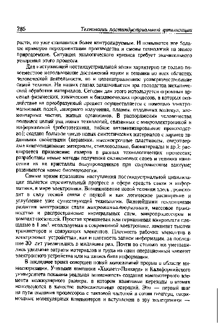 Самым ярким признаком наступления постиндустриальной цивилизации является стремительный прогресс в сфере средств связи и информатики, в мире электроники. Возникновение новой техники здесь происходит в силу тесной связи с наукой и как логическое расширение и углубление уже существующей технологии. Важнейшими тенденциями развития электроники стали микроминиатюризация, массовое производство и распространение интегральных схем, микропроцессоров и компакт-носителей. Простая кремниевая или германиевая микроплата площадью в 1 мм2, используемая в современной электронике, заменяет тысячи транзисторов и связующих элементов. Плотность рабочих элементов в электронных устройствах, как и плотность записи информации, за последние 30 лет увеличились в миллионы раз. Почти во столько же уменьшились удельные затраты материалов и труда на один операционный элемент электронного устройства или на запись бита информации.