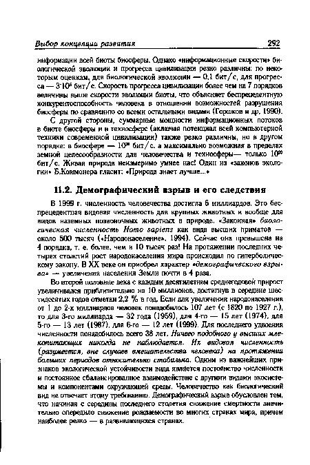 В 1999 г. численность человечества достигла 6 миллиардов. Это беспрецедентная видовая численность для крупных животных и вообще для видов наземных позвоночных животных в природе. «Законная» биологическая численность Homo sapiens как вида высших приматов — около 500 тысяч («Народонаселение», 1994). Сейчас она превышена на 4 порядка, т. е. более, чем в 10 тысяч раз! На протяжении последних четырех столетий рост народонаселения мира происходил по гиперболическому закону. В XX веке он приобрел характер «демографического взрыва» — увеличения населения Земли почти в 4 раза.